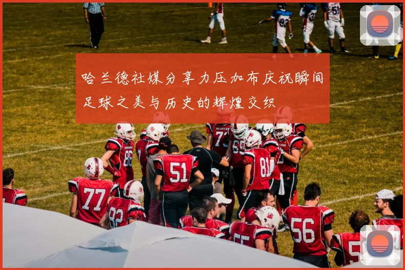 哈兰德社媒分享力压加布庆祝瞬间足球之美与历史的辉煌交织