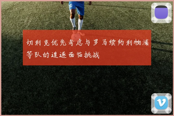 切利克优先考虑与罗马续约利物浦等队的追逐面临挑战