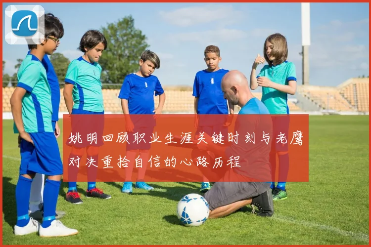姚明回顾职业生涯关键时刻与老鹰对决重拾自信的心路历程
