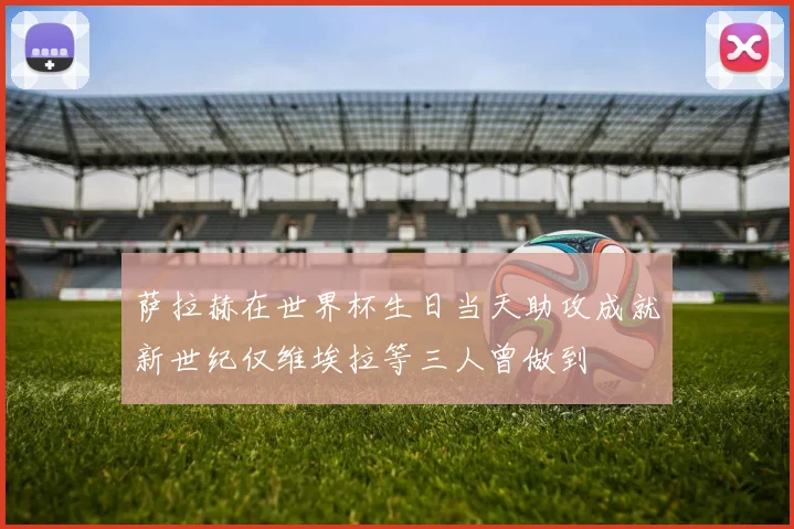 萨拉赫在世界杯生日当天助攻成就新世纪仅维埃拉等三人曾做到