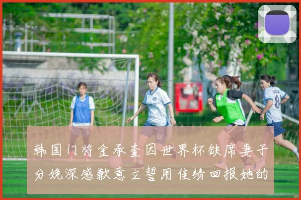 韩国门将金承奎因世界杯缺席妻子分娩深感歉意立誓用佳绩回报她的支持与爱
