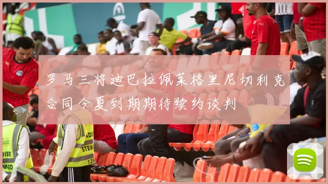 罗马三将迪巴拉佩莱格里尼切利克合同今夏到期期待续约谈判