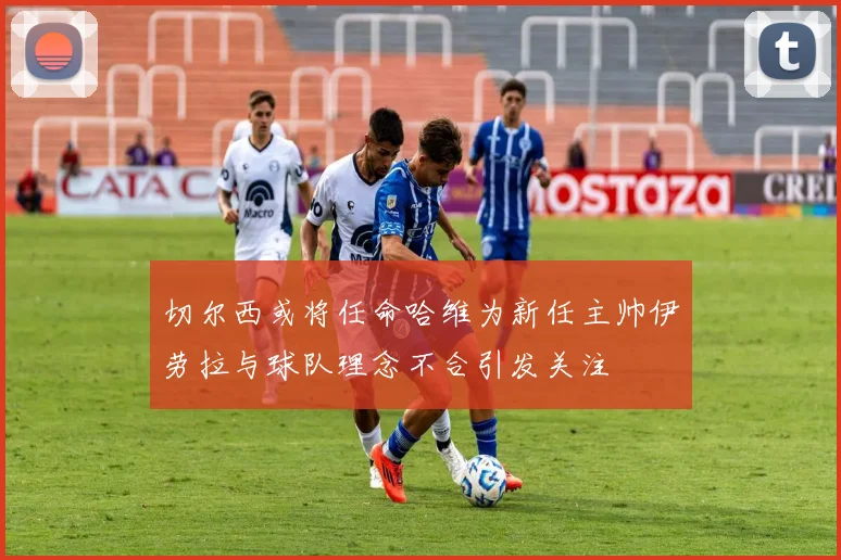 切尔西或将任命哈维为新任主帅伊劳拉与球队理念不合引发关注