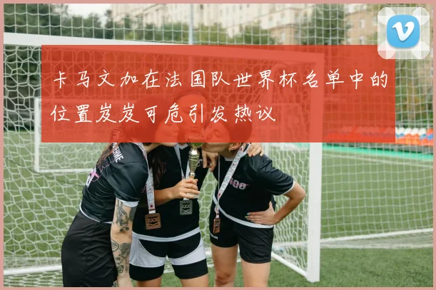 卡马文加在法国队世界杯名单中的位置岌岌可危引发热议