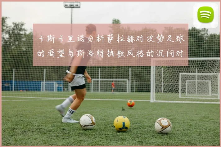 卡斯卡里诺分析萨拉赫对攻势足球的渴望与斯洛特执教风格的沉闷对比