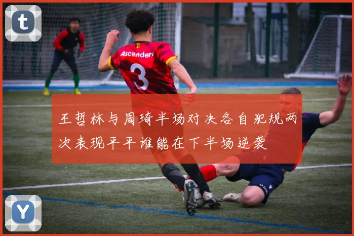 王哲林与周琦半场对决各自犯规两次表现平平谁能在下半场逆袭