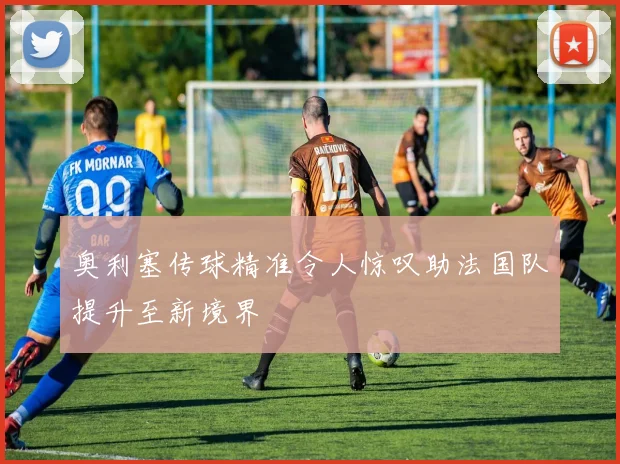 奥利塞传球精准令人惊叹助法国队提升至新境界