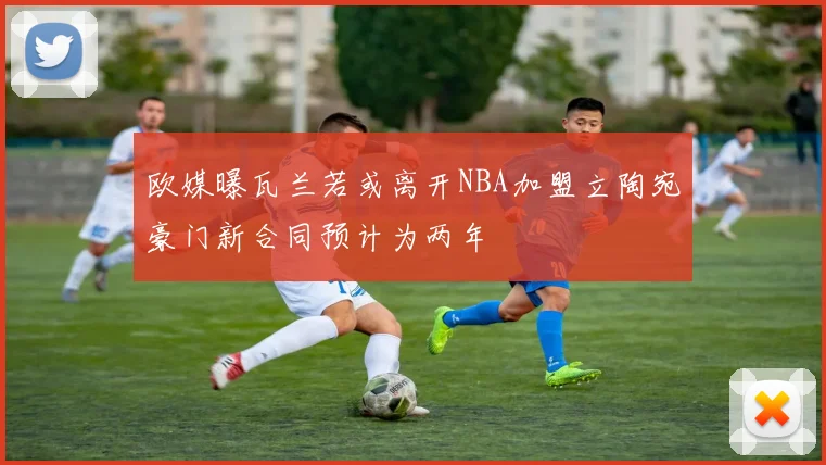 欧媒曝瓦兰若或离开NBA加盟立陶宛豪门新合同预计为两年