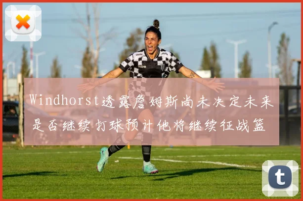 Windhorst透露詹姆斯尚未决定未来是否继续打球预计他将继续征战篮球赛场
