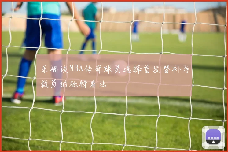 乐福谈NBA传奇球员选择首发替补与裁员的独特看法