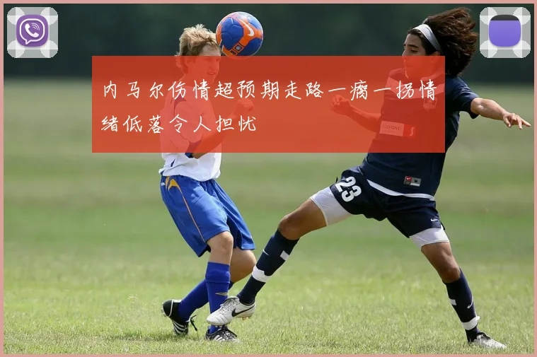 内马尔伤情超预期走路一瘸一拐情绪低落令人担忧