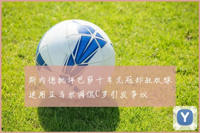 斯内德批评巴萨十年无冠却狂欢球迷用亚马尔调侃C罗引发争议