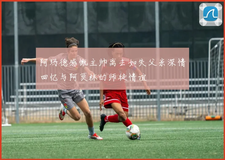 阿玛德感慨主帅离去如失父亲深情回忆与阿莫林的师徒情谊
