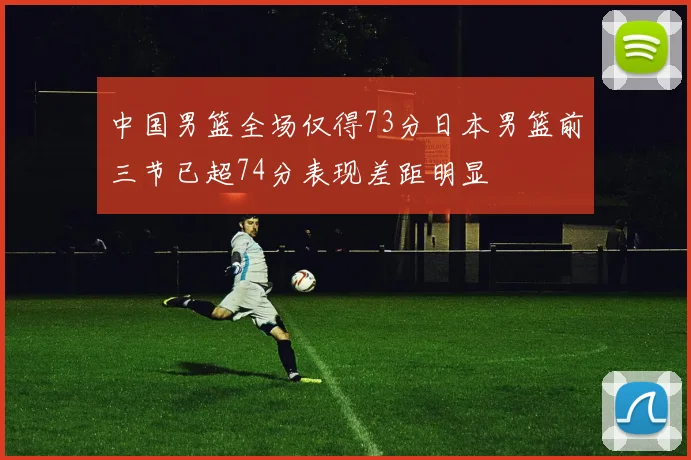 中国男篮全场仅得73分日本男篮前三节已超74分表现差距明显