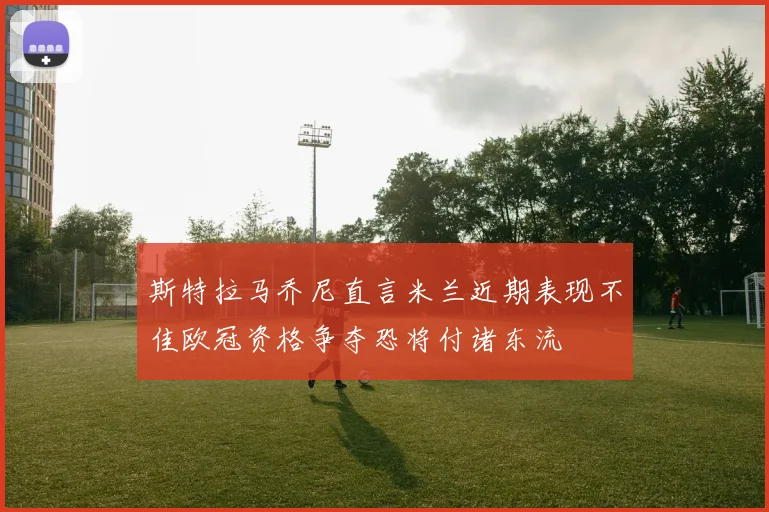 斯特拉马乔尼直言米兰近期表现不佳欧冠资格争夺恐将付诸东流