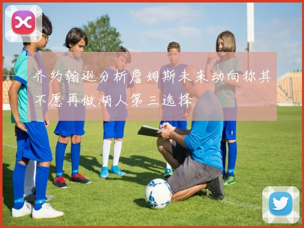 乔约翰逊分析詹姆斯未来动向称其不愿再做湖人第三选择